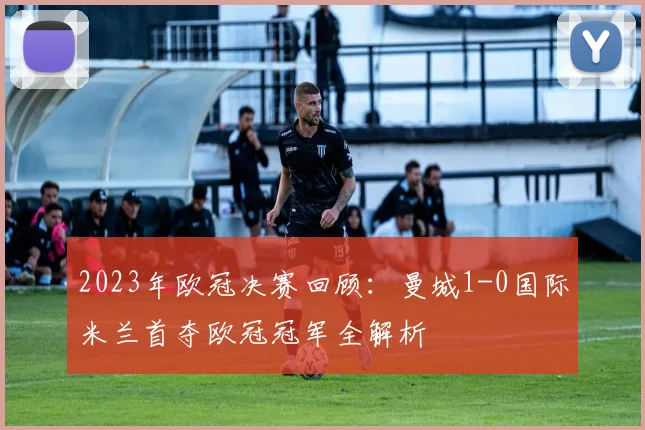 2023年欧冠决赛回顾：曼城1-0国际米兰首夺欧冠冠军全解析