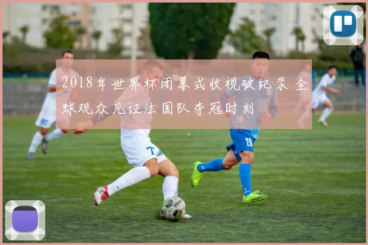 2018年世界杯闭幕式收视破纪录 全球观众见证法国队夺冠时刻