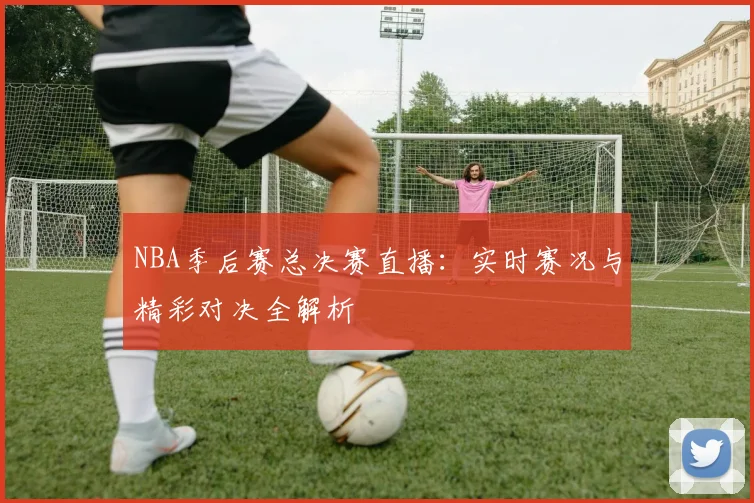 NBA季后赛总决赛直播：实时赛况与精彩对决全解析