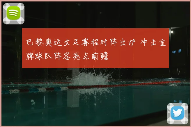 巴黎奥运女足赛程对阵出炉 冲击金牌球队阵容亮点前瞻