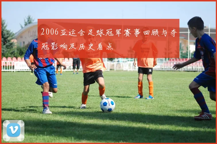 2006亚运会足球冠军赛事回顾与夺冠影响及历史看点