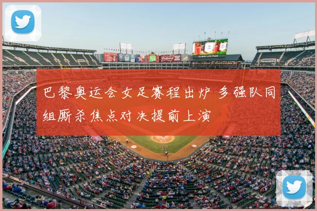 巴黎奥运会女足赛程出炉 多强队同组厮杀焦点对决提前上演