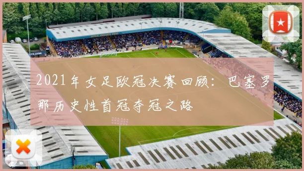 2021年女足欧冠决赛回顾：巴塞罗那历史性首冠夺冠之路