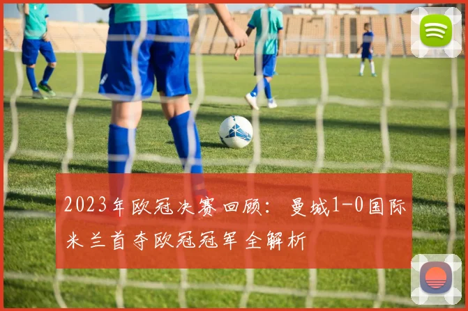 2023年欧冠决赛回顾：曼城1-0国际米兰首夺欧冠冠军全解析